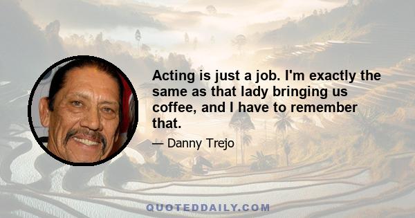 Acting is just a job. I'm exactly the same as that lady bringing us coffee, and I have to remember that.