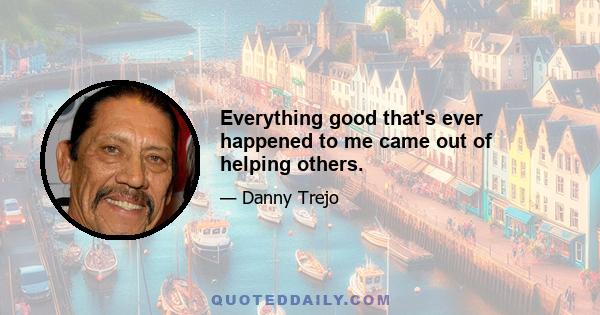 Everything good that's ever happened to me came out of helping others.