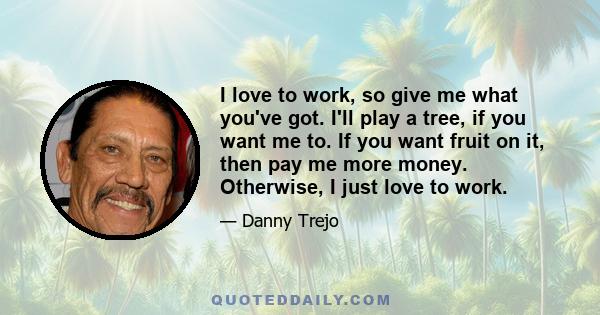 I love to work, so give me what you've got. I'll play a tree, if you want me to. If you want fruit on it, then pay me more money. Otherwise, I just love to work.