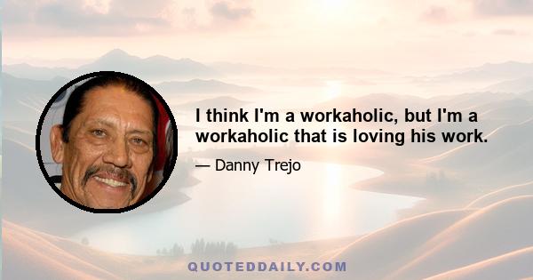 I think I'm a workaholic, but I'm a workaholic that is loving his work.