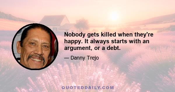 Nobody gets killed when they're happy. It always starts with an argument, or a debt.