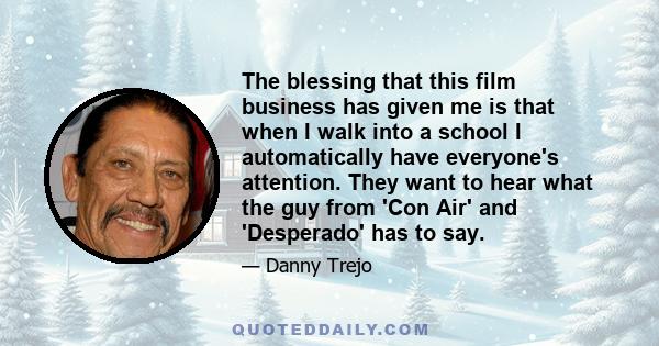 The blessing that this film business has given me is that when I walk into a school I automatically have everyone's attention. They want to hear what the guy from 'Con Air' and 'Desperado' has to say.