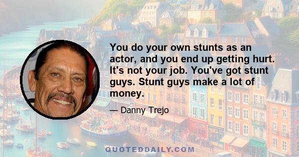 You do your own stunts as an actor, and you end up getting hurt. It's not your job. You've got stunt guys. Stunt guys make a lot of money.