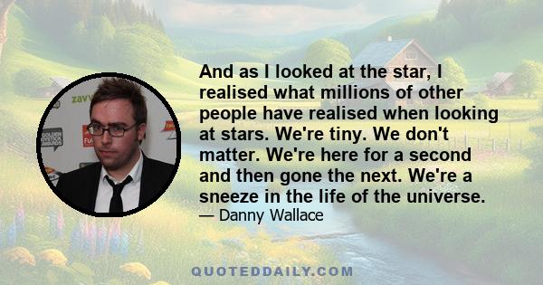 And as I looked at the star, I realised what millions of other people have realised when looking at stars. We're tiny. We don't matter. We're here for a second and then gone the next. We're a sneeze in the life of the