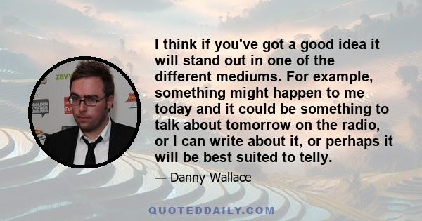 I think if you've got a good idea it will stand out in one of the different mediums. For example, something might happen to me today and it could be something to talk about tomorrow on the radio, or I can write about