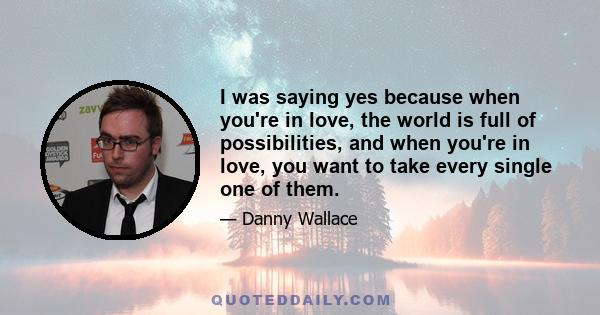 I was saying yes because when you're in love, the world is full of possibilities, and when you're in love, you want to take every single one of them.