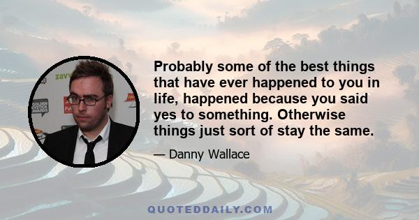 Probably some of the best things that have ever happened to you in life, happened because you said yes to something. Otherwise things just sort of stay the same.