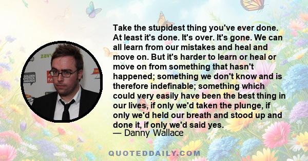 Take the stupidest thing you've ever done. At least it's done. It's over. It's gone. We can all learn from our mistakes and heal and move on. But it's harder to learn or heal or move on from something that hasn't