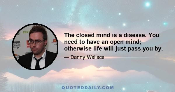 The closed mind is a disease. You need to have an open mind; otherwise life will just pass you by.