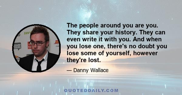 The people around you are you. They share your history. They can even write it with you. And when you lose one, there's no doubt you lose some of yourself, however they're lost.