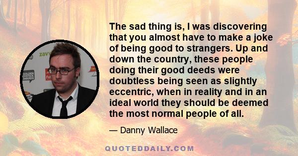 The sad thing is, I was discovering that you almost have to make a joke of being good to strangers. Up and down the country, these people doing their good deeds were doubtless being seen as slightly eccentric, when in