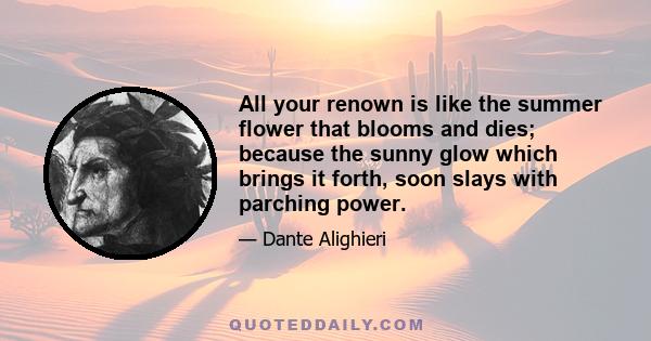 All your renown is like the summer flower that blooms and dies; because the sunny glow which brings it forth, soon slays with parching power.