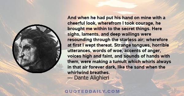 And when he had put his hand on mine with a cheerful look, wherefrom I took courage, he brought me within to the secret things. Here sighs, laments, and deep wailings were resounding through the starless air; wherefore