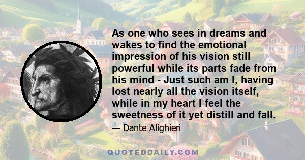 As one who sees in dreams and wakes to find the emotional impression of his vision still powerful while its parts fade from his mind - Just such am I, having lost nearly all the vision itself, while in my heart I feel