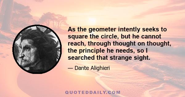 As the geometer intently seeks to square the circle, but he cannot reach, through thought on thought, the principle he needs, so I searched that strange sight.