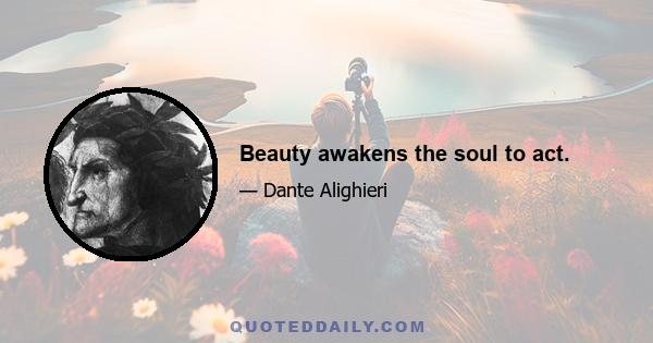 Beauty awakens the soul to act.