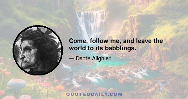 Come, follow me, and leave the world to its babblings.