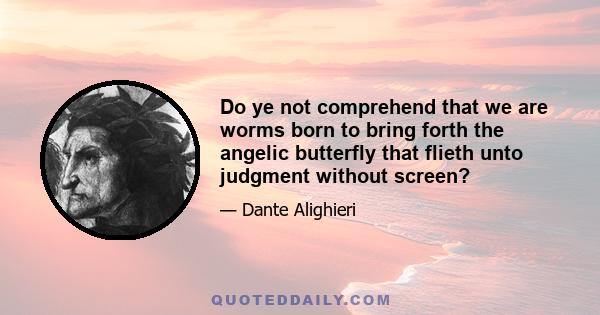 Do ye not comprehend that we are worms born to bring forth the angelic butterfly that flieth unto judgment without screen?