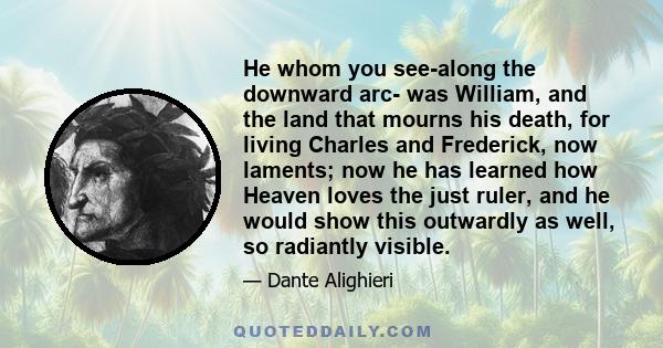 He whom you see-along the downward arc- was William, and the land that mourns his death, for living Charles and Frederick, now laments; now he has learned how Heaven loves the just ruler, and he would show this