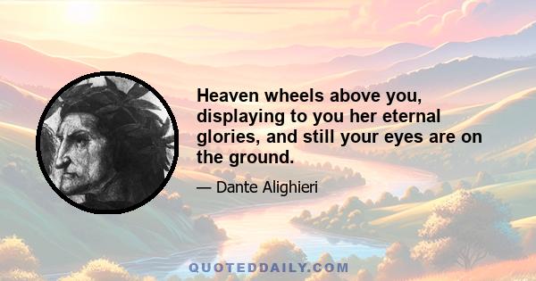 Heaven wheels above you, displaying to you her eternal glories, and still your eyes are on the ground.