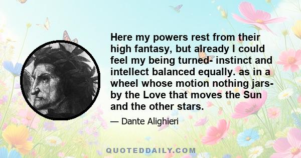 Here my powers rest from their high fantasy, but already I could feel my being turned- instinct and intellect balanced equally. as in a wheel whose motion nothing jars- by the Love that moves the Sun and the other stars.