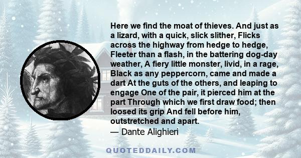 Here we find the moat of thieves. And just as a lizard, with a quick, slick slither, Flicks across the highway from hedge to hedge, Fleeter than a flash, in the battering dog-day weather, A fiery little monster, livid,