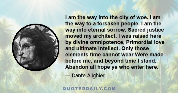 I am the way into the city of woe. I am the way to a forsaken people. I am the way into eternal sorrow. Sacred justice moved my architect. I was raised here by divine omnipotence, Primordial love and ultimate intellect. 