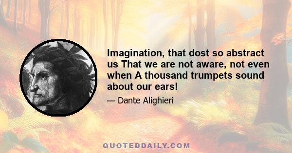 Imagination, that dost so abstract us That we are not aware, not even when A thousand trumpets sound about our ears!