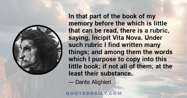 In that part of the book of my memory before the which is little that can be read, there is a rubric, saying, Incipit Vita Nova. Under such rubric I find written many things; and among them the words which I purpose to