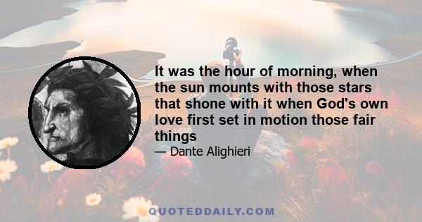 It was the hour of morning, when the sun mounts with those stars that shone with it when God's own love first set in motion those fair things