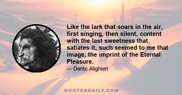 Like the lark that soars in the air, first singing, then silent, content with the last sweetness that satiates it, such seemed to me that image, the imprint of the Eternal Pleasure.