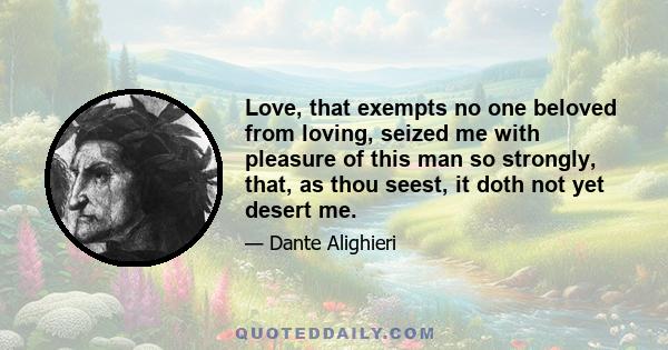 Love, that exempts no one beloved from loving, seized me with pleasure of this man so strongly, that, as thou seest, it doth not yet desert me.