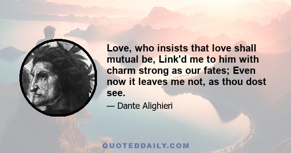 Love, who insists that love shall mutual be, Link'd me to him with charm strong as our fates; Even now it leaves me not, as thou dost see.