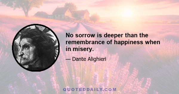 No sorrow is deeper than the remembrance of happiness when in misery.