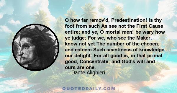 O how far remov'd, Predestination! is thy foot from such As see not the First Cause entire: and ye, O mortal men! be wary how ye judge: For we, who see the Maker, know not yet The number of the chosen; and esteem Such