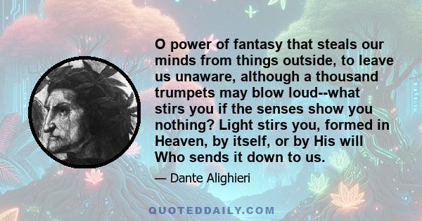 O power of fantasy that steals our minds from things outside, to leave us unaware, although a thousand trumpets may blow loud--what stirs you if the senses show you nothing? Light stirs you, formed in Heaven, by itself, 