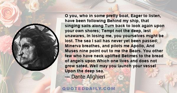 O you, who in some pretty boat, Eager to listen, have been following Behind my ship, that singing sails along Turn back to look again upon your own shores; Tempt not the deep, lest unawares, In losing me, you yourselves 