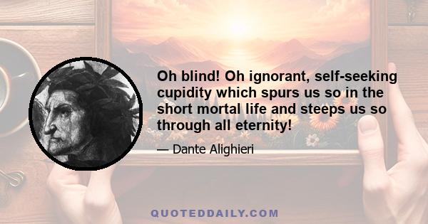 Oh blind! Oh ignorant, self-seeking cupidity which spurs us so in the short mortal life and steeps us so through all eternity!