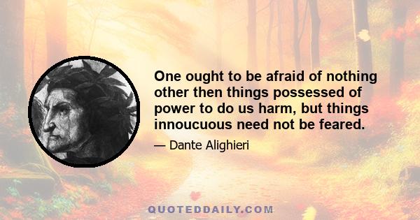 One ought to be afraid of nothing other then things possessed of power to do us harm, but things innoucuous need not be feared.