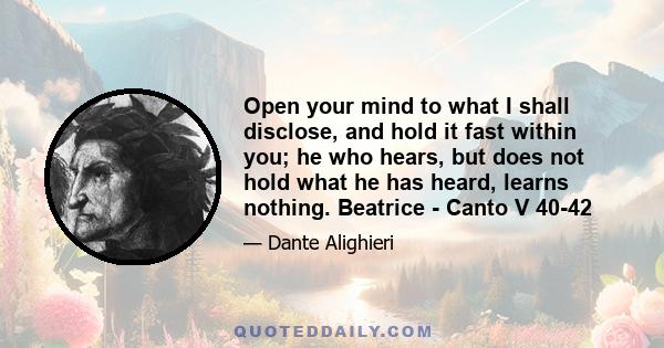 Open your mind to what I shall disclose, and hold it fast within you; he who hears, but does not hold what he has heard, learns nothing. Beatrice - Canto V 40-42