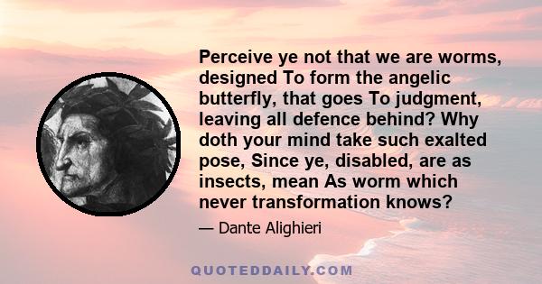 Perceive ye not that we are worms, designed To form the angelic butterfly, that goes To judgment, leaving all defence behind? Why doth your mind take such exalted pose, Since ye, disabled, are as insects, mean As worm