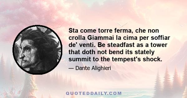 Sta come torre ferma, che non crolla Giammai la cima per soffiar de' venti. Be steadfast as a tower that doth not bend its stately summit to the tempest's shock.