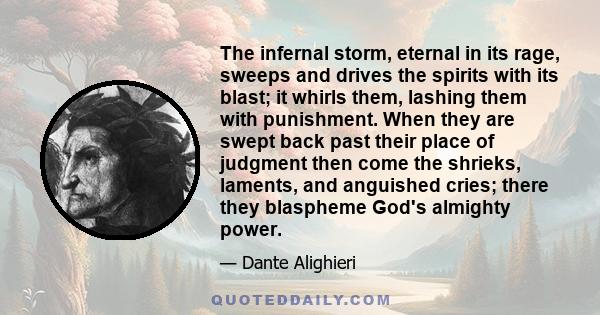 The infernal storm, eternal in its rage, sweeps and drives the spirits with its blast; it whirls them, lashing them with punishment. When they are swept back past their place of judgment then come the shrieks, laments,