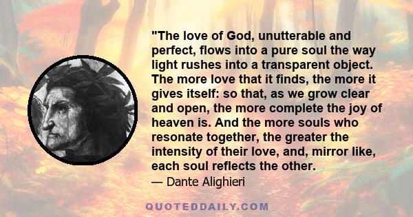 The love of God, unutterable and perfect, flows into a pure soul the way light rushes into a transparent object. The more love that it finds, the more it gives itself: so that, as we grow clear and open, the more