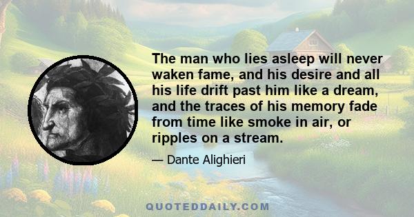 The man who lies asleep will never waken fame, and his desire and all his life drift past him like a dream, and the traces of his memory fade from time like smoke in air, or ripples on a stream.