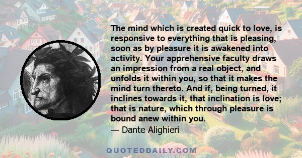 The mind which is created quick to love, is responsive to everything that is pleasing, soon as by pleasure it is awakened into activity. Your apprehensive faculty draws an impression from a real object, and unfolds it