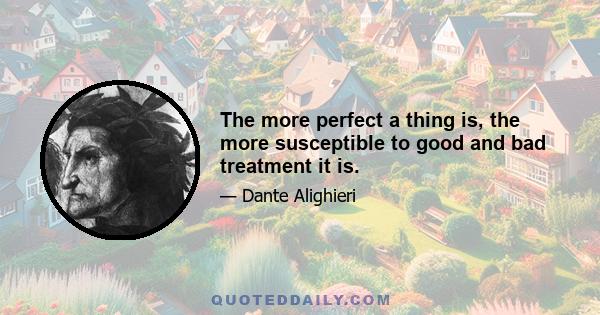 The more perfect a thing is, the more susceptible to good and bad treatment it is.