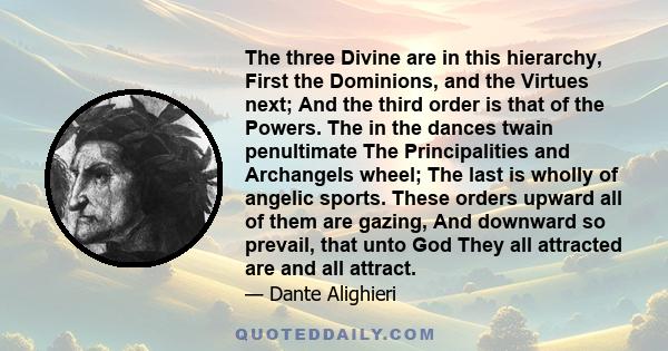 The three Divine are in this hierarchy, First the Dominions, and the Virtues next; And the third order is that of the Powers. The in the dances twain penultimate The Principalities and Archangels wheel; The last is