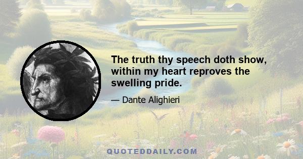 The truth thy speech doth show, within my heart reproves the swelling pride.