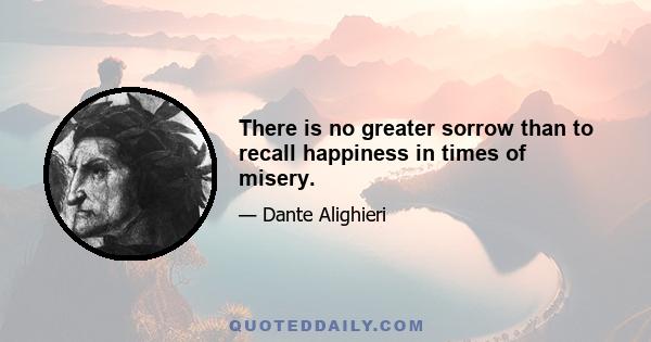 There is no greater sorrow than to recall happiness in times of misery.